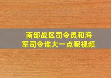 南部战区司令员和海军司令谁大一点呢视频