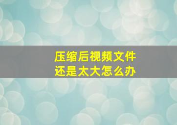 压缩后视频文件还是太大怎么办