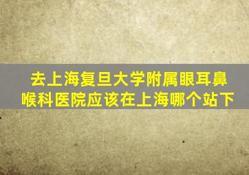 去上海复旦大学附属眼耳鼻喉科医院应该在上海哪个站下