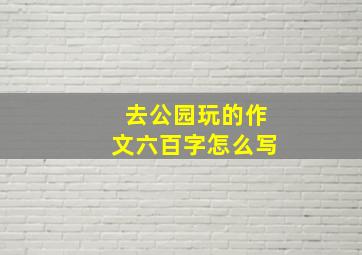 去公园玩的作文六百字怎么写