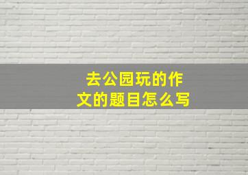 去公园玩的作文的题目怎么写