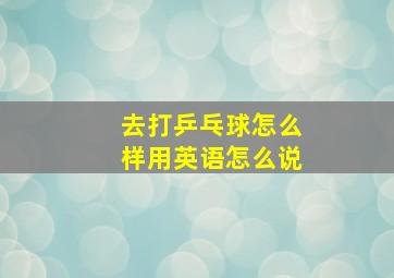 去打乒乓球怎么样用英语怎么说