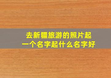 去新疆旅游的照片起一个名字起什么名字好