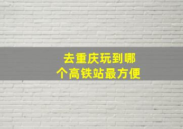 去重庆玩到哪个高铁站最方便