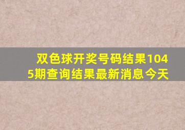 双色球开奖号码结果1045期查询结果最新消息今天