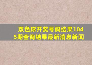 双色球开奖号码结果1045期查询结果最新消息新闻