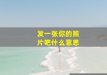 发一张你的照片吧什么意思