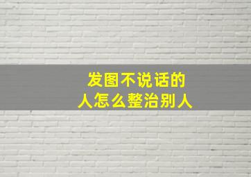 发图不说话的人怎么整治别人