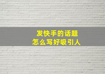 发快手的话题怎么写好吸引人