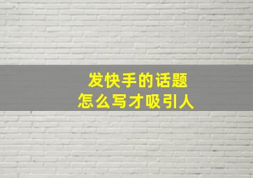 发快手的话题怎么写才吸引人