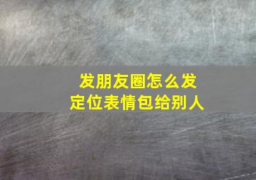 发朋友圈怎么发定位表情包给别人