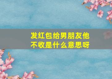 发红包给男朋友他不收是什么意思呀