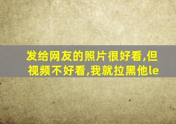 发给网友的照片很好看,但视频不好看,我就拉黑他le