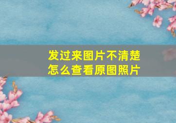 发过来图片不清楚怎么查看原图照片