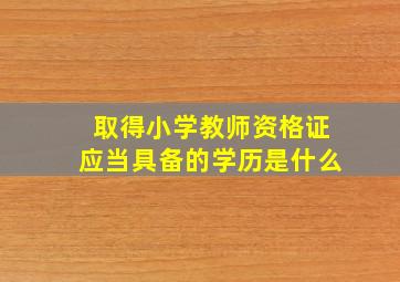 取得小学教师资格证应当具备的学历是什么