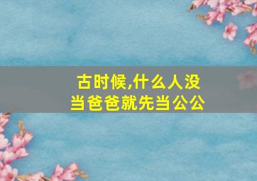 古时候,什么人没当爸爸就先当公公