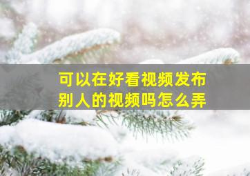 可以在好看视频发布别人的视频吗怎么弄