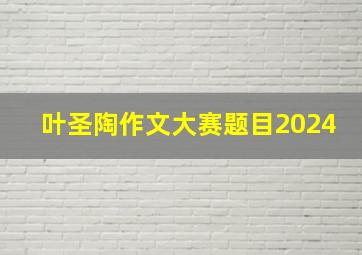 叶圣陶作文大赛题目2024