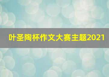 叶圣陶杯作文大赛主题2021