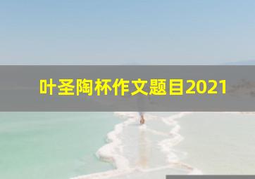 叶圣陶杯作文题目2021