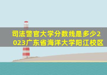 司法警官大学分数线是多少2023广东省海洋大学阳江校区