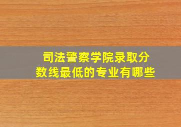 司法警察学院录取分数线最低的专业有哪些