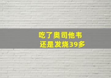 吃了奥司他韦还是发烧39多