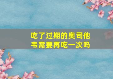 吃了过期的奥司他韦需要再吃一次吗