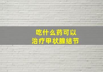 吃什么药可以治疗甲状腺结节