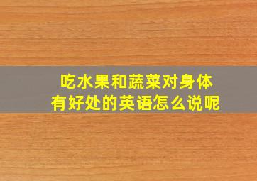 吃水果和蔬菜对身体有好处的英语怎么说呢