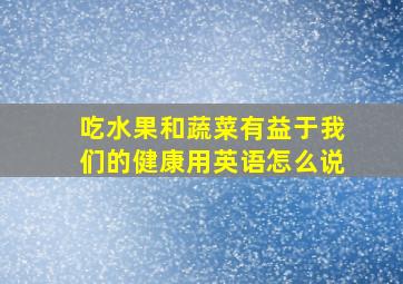 吃水果和蔬菜有益于我们的健康用英语怎么说