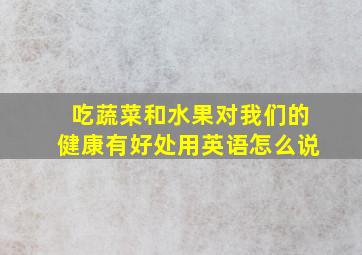 吃蔬菜和水果对我们的健康有好处用英语怎么说