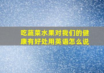 吃蔬菜水果对我们的健康有好处用英语怎么说