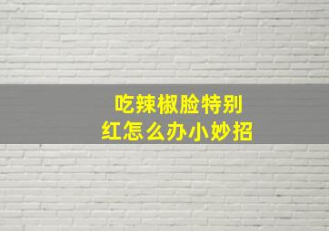 吃辣椒脸特别红怎么办小妙招