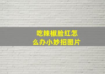 吃辣椒脸红怎么办小妙招图片