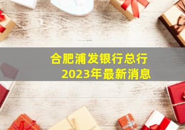 合肥浦发银行总行2023年最新消息