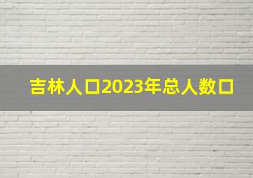 吉林人口2023年总人数口