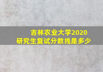 吉林农业大学2020研究生复试分数线是多少