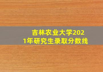 吉林农业大学2021年研究生录取分数线