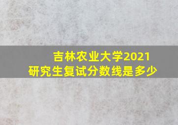 吉林农业大学2021研究生复试分数线是多少