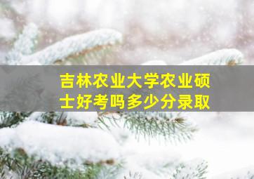 吉林农业大学农业硕士好考吗多少分录取