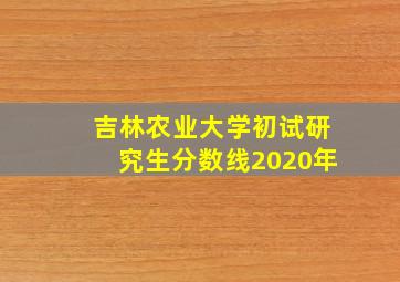 吉林农业大学初试研究生分数线2020年