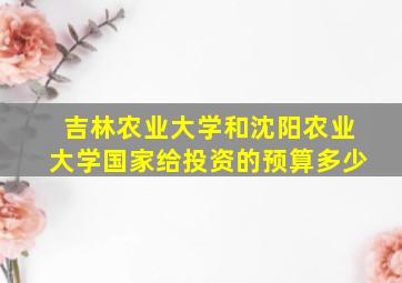 吉林农业大学和沈阳农业大学国家给投资的预算多少