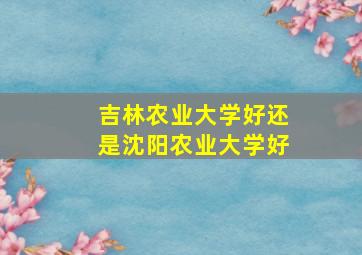 吉林农业大学好还是沈阳农业大学好