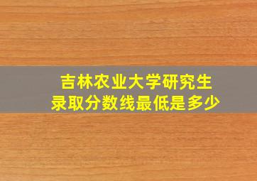 吉林农业大学研究生录取分数线最低是多少