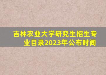 吉林农业大学研究生招生专业目录2023年公布时间