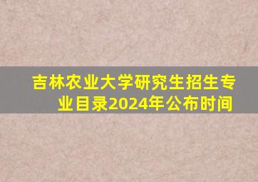 吉林农业大学研究生招生专业目录2024年公布时间