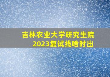 吉林农业大学研究生院2023复试线啥时出