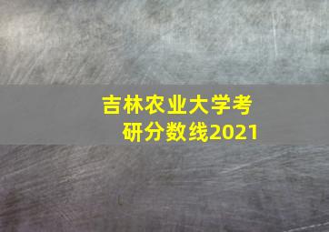 吉林农业大学考研分数线2021