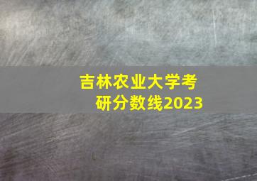 吉林农业大学考研分数线2023